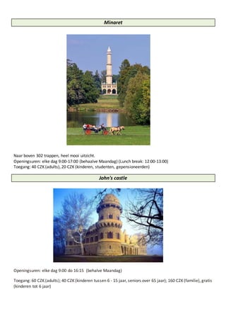 Minaret
Naar boven 302 trappen, heel mooi uitzicht.
Openingsuren: elke dag 9:00-17:00 (behaalve Maandag) (Lunch break: 12:00-13:00)
Toegang: 40 CZK (adults), 20 CZK (kinderen, studenten, gepensioneerden)
John's castle
Openingsuren: elke dag 9:00 do 16:15 (behalve Maandag)
Toegang: 60 CZK (adults); 40 CZK (kinderen tussen 6 - 15 jaar, seniors over 65 jaar); 160 CZK (familie), gratis
(kinderen tot 6 jaar)
 