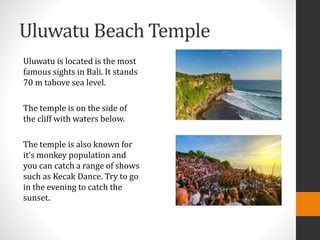 Uluwatu Beach Temple
Uluwatu is located is the most
famous sights in Bali. It stands
70 m tabove sea level.
The temple is on the side of
the cliff with waters below.
The temple is also known for
it’s monkey population and
you can catch a range of shows
such as Kecak Dance. Try to go
in the evening to catch the
sunset.
 