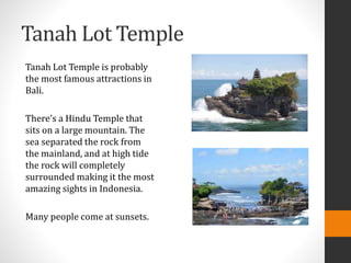 Tanah Lot Temple
Tanah Lot Temple is probably
the most famous attractions in
Bali.
There’s a Hindu Temple that
sits on a large mountain. The
sea separated the rock from
the mainland, and at high tide
the rock will completely
surrounded making it the most
amazing sights in Indonesia.
Many people come at sunsets.
 