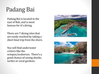 Padang Bai
Padang Bai is located in the
east of Bali, and is most
famous for it’s diving.
There are 7 diving sites that
are easily reached by taking a
short boat trip from the shore.
You will find underwater
critters like the
octopus/seahorses. There’s a
good chance of seeing sharks,
turtles or coral gardens.
 