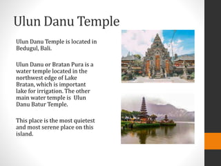 Ulun Danu Temple
Ulun Danu Temple is located in
Bedugul, Bali.
Ulun Danu or Bratan Pura is a
water temple located in the
northwest edge of Lake
Bratan, which is important
lake for irrigation. The other
main water temple is Ulun
Danu Batur Temple.
This place is the most quietest
and most serene place on this
island.
 