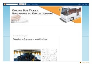 Share     0       More   Next Blog»                                 Create Blog   Sign In




FR ID AY, FEB R UAR Y 22, 2013


Travelling to Singapore is more Fun Now!




                                                     With   better   means   of
                                                     transportation         and
                                                     connectivity, you need not
                                                     expend more than what is
                                                     really called economical
                                                     while planning your travel.
                                                                                         PDFmyURL.com
 