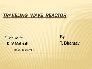 TRAVELING WAVE REACTOR

Project guide

Dr.V.Mahesh
Dean(Research)

By
T. Bhargav

 