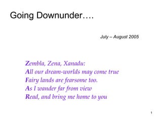 Going Downunder….    July – August 2005 Z embla, Zena, Xanadu: A ll our dream-worlds may come true F airy lands are fearsome too. A s I wander far from view R ead, and bring me home to you 