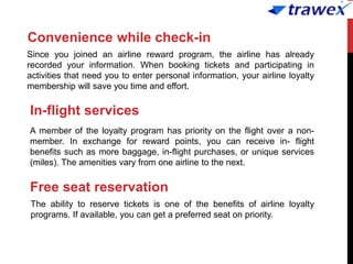 Convenience while check-in
Since you joined an airline reward program, the airline has already
recorded your information. When booking tickets and participating in
activities that need you to enter personal information, your airline loyalty
membership will save you time and effort.
In-flight services
A member of the loyalty program has priority on the flight over a non-
member. In exchange for reward points, you can receive in- flight
benefits such as more baggage, in-flight purchases, or unique services
(miles). The amenities vary from one airline to the next.
Free seat reservation
The ability to reserve tickets is one of the benefits of airline loyalty
programs. If available, you can get a preferred seat on priority.
 