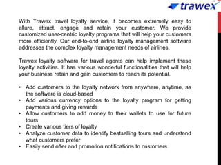 With Trawex travel loyalty service, it becomes extremely easy to
allure, attract, engage and retain your customer. We provide
customized user-centric loyalty programs that will help your customers
more efficiently. Our end-to-end airline loyalty management software
addresses the complex loyalty management needs of airlines.
Trawex loyalty software for travel agents can help implement these
loyalty activities. It has various wonderful functionalities that will help
your business retain and gain customers to reach its potential.
• Add customers to the loyalty network from anywhere, anytime, as
the software is cloud-based
• Add various currency options to the loyalty program for getting
payments and giving rewards
• Allow customers to add money to their wallets to use for future
tours
• Create various tiers of loyalty
• Analyze customer data to identify bestselling tours and understand
what customers prefer
• Easily send offer and promotion notifications to customers
 
