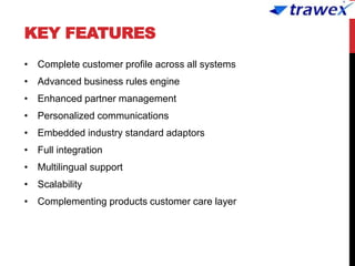 KEY FEATURES
• Complete customer profile across all systems
• Advanced business rules engine
• Enhanced partner management
• Personalized communications
• Embedded industry standard adaptors
• Full integration
• Multilingual support
• Scalability
• Complementing products customer care layer
 