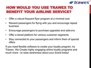 HOW WOULD YOU USE TRAWEX TO
BENEFIT YOUR AIRLINE SERVICE?
• Offer a robust frequent flyer program at a minimal cost
• Reward passengers for flying with you and encourage repeat
business
• Encourage passengers to purchase upgrades and add-ons
• Offer a tiered platform for various customer segments
• Stay connected to your passengers and inform them of special
offers
If you need flexible software to create your loyalty program, try
Trawex. We Create highly engaging airline loyalty programs and
much more - to raise awareness about your brand today!
 