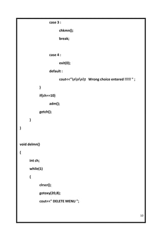 case 3 :

                        chkmn();

                        break;



                  case 4 :

                        exit(0);

                  default :

                        cout<<"nnnt Wrong choice entered !!!!! " ;

           }

           if(ch==10)

                  adm();

           getch();

     }

}



void delmn()

{

     int ch;

     while(1)

     {

           clrscr();

           gotoxy(20,8);

           cout<<" DELETE MENU ";


                                                                         10
 
