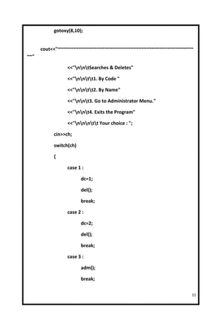 gotoxy(8,10);


      cout<<"~~~~~~~~~~~~~~~~~~~~~~~~~~~~~~~~~~~~~~~~~~~~~~~~~~~~
~~"

                 <<"nntSearches & Deletes"

                 <<"nntt1. By Code "

                 <<"nntt2. By Name"

                 <<"nnt3. Go to Administrator Menu."

                 <<"nnt4. Exits the Program"

                 <<"nnntt Your choice : ";

           cin>>ch;

           switch(ch)

           {

                 case 1 :

                        dc=1;

                        del();

                        break;

                 case 2 :

                        dc=2;

                        del();

                        break;

                 case 3 :

                        adm();

                        break;

                                                                11
 