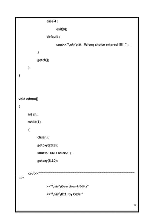 case 4 :

                         exit(0);

                   default :

                         cout<<"nnnt Wrong choice entered !!!!! " ;

            }

            getch();

      }

}




void edtmn()

{

      int ch;

      while(1)

      {

            clrscr();

            gotoxy(20,8);

            cout<<" EDIT MENU ";

            gotoxy(8,10);


      cout<<"~~~~~~~~~~~~~~~~~~~~~~~~~~~~~~~~~~~~~~~~~~~~~~~~~~~~
~~"

                   <<"nntSearches & Edits"

                   <<"nntt1. By Code "

                                                                          12
 