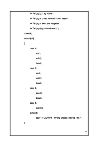 <<"nntt2. By Name"

      <<"nnt3. Go to Administrator Menu."

      <<"nnt4. Exits the Program"

      <<"nnntt Your choice : ";

cin>>ch;

switch(ch)

{

      case 1 :

             ec=1;

             edit();

             break;

      case 2 :

             ec=2;

             edit();

             break;

      case 3 :

             adm();

             break;

      case 4 :

             exit(0);

      default :

             cout<<"nnnt Wrong choice entered !!!!! " ;

}


                                                              13
 