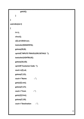 getch();

      }

}

void dtin(int l)

{

      l=l-1;

      clrscr();

      c[l].cd=2010+csn;

      textcolor(MAGENTA);

      gotoxy(20,8);

      cprintf("INPUTS TRAVELLERS DETAILS ");

      textcolor(LIGHTBLUE);

      gotoxy(18,10);

      cprintf("Customer Code. ");

      cout<<c[l].cd;

      gotoxy(7,15);

      cout<<"Name              : ";

      gets(c[l].nm);

      gotoxy(7,17);

      cout<<"From             : ";

      gets(c[l].frm);

      gotoxy(7,19);

      cout<<"Destination         : ";


                                               14
 
