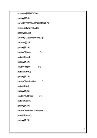 textcolor(MAGENTA);

gotoxy(20,8);

cprintf("TRAVELLER'S DETAILS ");

textcolor(LIGHTBLUE);

gotoxy(18,10);

cprintf("Customer Code. ");

cout<<c[l].cd;

gotoxy(7,15);

cout<<"Name             : ";

puts(c[l].nm);

gotoxy(7,17);

cout<<"From           : ";

puts(c[l].frm);

gotoxy(7,19);

cout<<"Destination        : ";

puts(c[l].to);

gotoxy(7,21);

cout<<"Address          : ";

puts(c[l].add);

gotoxy(7,23);

cout<<"Mode of Transport : ";

puts(c[l].mod);

gotoxy(7,25);


                                   16
 
