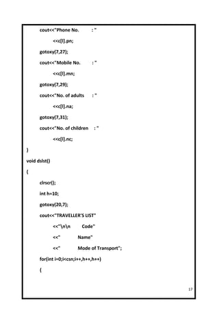 cout<<"Phone No.            :"

               <<c[l].pn;

      gotoxy(7,27);

      cout<<"Mobile No.           :"

               <<c[l].mn;

      gotoxy(7,29);

      cout<<"No. of adults        :"

               <<c[l].na;

      gotoxy(7,31);

      cout<<"No. of children        :"

               <<c[l].nc;

}

void dslst()

{

      clrscr();

      int h=10;

      gotoxy(20,7);

      cout<<"TRAVELLER'S LIST"

               <<"nn       Code"

               <<"          Name"

               <<"          Mode of Transport";

      for(int i=0;i<csn;i++,h++,h++)

      {


                                                  17
 