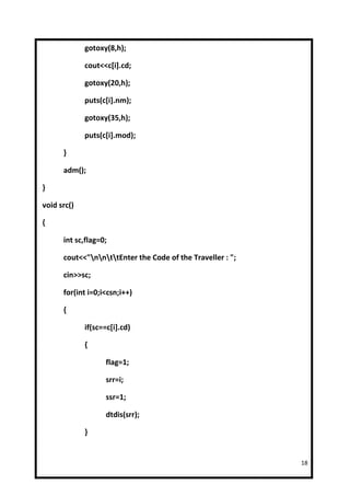 gotoxy(8,h);

             cout<<c[i].cd;

             gotoxy(20,h);

             puts(c[i].nm);

             gotoxy(35,h);

             puts(c[i].mod);

      }

      adm();

}

void src()

{

      int sc,flag=0;

      cout<<"nnttEnter the Code of the Traveller : ";

      cin>>sc;

      for(int i=0;i<csn;i++)

      {

             if(sc==c[i].cd)

             {

                   flag=1;

                   srr=i;

                   ssr=1;

                   dtdis(srr);

             }


                                                            18
 