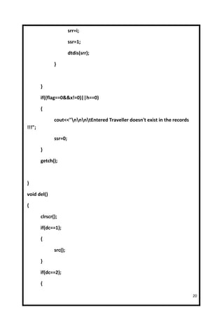 srr=i;

                        ssr=1;

                        dtdis(srr);

               }



        }

        if((flag==0&&x!=0)||h==0)

        {

               cout<<"nnntEntered Traveller doesn't exist in the records
!!!";

               ssr=0;

        }

        getch();



}

void del()

{

        clrscr();

        if(dc==1);

        {

               src();

        }

        if(dc==2);

        {

                                                                               20
 