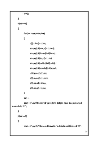 srn();

      }

      if(ssr==1)

      {

            for(int i=srr;i<csn;i++)

            {

                     c[i].cd=c[i+1].cd;

                     strcpy(c[i].nm,c[i+1].nm);

                     strcpy(c[i].frm,c[i+1].frm);

                     strcpy(c[i].to,c[i+1].to);

                     strcpy(c[i].add,c[i+1].add);

                     strcpy(c[i].mod,c[i+1].mod);

                     c[i].pn=c[i+1].pn;

                     c[i].mn=c[i+1].mn;

                     c[i].na=c[i+1].na;

                     c[i].nc=c[i+1].nc;

            }

            csn--;

             cout<<"nnt Entered traveller's details have been deleted
sucessfully !!!";

      }

      if(ssr==0)

      {

            cout<<"nnntEntered traveller's details not Deleted !!!";

                                                                           21
 