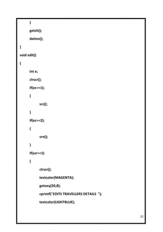 }

      getch();

      delmn();

}

void edit()

{

      int e;

      clrscr();

      if(ec==1);

      {

               src();

      }

      if(ec==2);

      {

               srn();

      }

      if(ssr==1)

      {

               clrscr();

               textcolor(MAGENTA);

               gotoxy(20,8);

               cprintf("EDITS TRAVELLERS DETAILS ");

               textcolor(LIGHTBLUE);


                                                       22
 