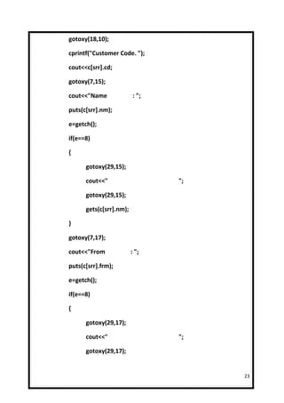 gotoxy(18,10);

cprintf("Customer Code. ");

cout<<c[srr].cd;

gotoxy(7,15);

cout<<"Name               : ";

puts(c[srr].nm);

e=getch();

if(e==8)

{

      gotoxy(29,15);

      cout<<"                    ";

      gotoxy(29,15);

      gets(c[srr].nm);

}

gotoxy(7,17);

cout<<"From              : ";

puts(c[srr].frm);

e=getch();

if(e==8)

{

      gotoxy(29,17);

      cout<<"                    ";

      gotoxy(29,17);


                                      23
 