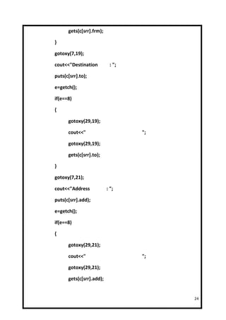 gets(c[srr].frm);

}

gotoxy(7,19);

cout<<"Destination         : ";

puts(c[srr].to);

e=getch();

if(e==8)

{

      gotoxy(29,19);

      cout<<"                     ";

      gotoxy(29,19);

      gets(c[srr].to);

}

gotoxy(7,21);

cout<<"Address            : ";

puts(c[srr].add);

e=getch();

if(e==8)

{

      gotoxy(29,21);

      cout<<"                     ";

      gotoxy(29,21);

      gets(c[srr].add);


                                       24
 