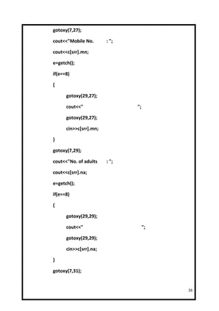 gotoxy(7,27);

cout<<"Mobile No.       : ";

cout<<c[srr].mn;

e=getch();

if(e==8)

{

      gotoxy(29,27);

      cout<<"                  ";

      gotoxy(29,27);

      cin>>c[srr].mn;

}

gotoxy(7,29);

cout<<"No. of adults    : ";

cout<<c[srr].na;

e=getch();

if(e==8)

{

      gotoxy(29,29);

      cout<<"                       ";

      gotoxy(29,29);

      cin>>c[srr].na;

}

gotoxy(7,31);


                                         26
 
