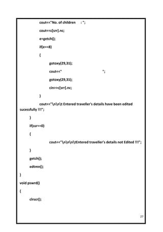 cout<<"No. of children    : ";

             cout<<c[srr].nc;

             e=getch();

             if(e==8)

             {

                   gotoxy(29,31);

                   cout<<"                           ";

                   gotoxy(29,31);

                   cin>>c[srr].nc;

             }

             cout<<"nnt Entered traveller's details have been edited
sucessfully !!!";

      }

      if(ssr==0)

      {

                   cout<<"nnntEntered traveller's details not Edited !!!";

      }

      getch();

      edtmn();

}

void pswrd()

{

      clrscr();



                                                                             27
 