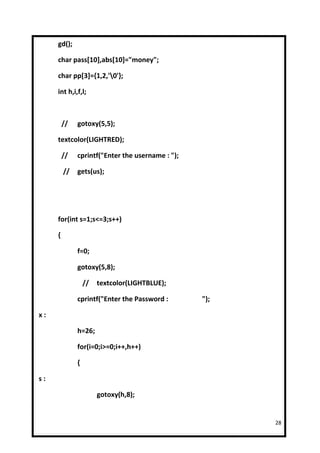gd();

     char pass[10],abs[10]="money";

     char pp[3]={1,2,'0'};

     int h,i,f,l;



         //   gotoxy(5,5);

     textcolor(LIGHTRED);

         //   cprintf("Enter the username : ");

         //   gets(us);




     for(int s=1;s<=3;s++)

     {

              f=0;

              gotoxy(5,8);

                  //   textcolor(LIGHTBLUE);

              cprintf("Enter the Password :       ");

x:

              h=26;

              for(i=0;i>=0;i++,h++)

              {

s:

                       gotoxy(h,8);


                                                        28
 