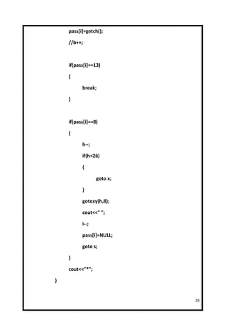 pass[i]=getch();

    //b++;



    if(pass[i]==13)

    {

          break;

    }



    if(pass[i]==8)

    {

          h--;

          if(h<26)

          {

                 goto x;

          }

          gotoxy(h,8);

          cout<<" ";

          i--;

          pass[i]=NULL;

          goto s;

    }

    cout<<"*";

}


                           29
 