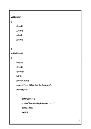 void main()

{

     clrscr();

     //wel();

     adm();

     getch();



}

void chkmn()

{

     int g=0;

     clrscr();

     sparks();

     bdr();

     gotoxy(10,40);

     cout<<"Press ESC to Exit the Program ";

     if(kbhit()==8)

     {

              gotoxy(15,45);

              cout<<"Terminating Program..........";

              delay(1000);

              exit(0);


                                                       3
 