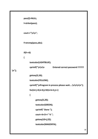 pass[i]=NULL;

        l=strlen(pass);



        cout<<"nn";



        f=strcmp(pass,abs);



        if(f==0)

        {

              textcolor(LIGHTBLUE);

              cprintf("nnn             Entered correct password !!!!!!!!
n");

              gotoxy(3,16);

              textcolor(YELLOW);

              cprintf("nProgram in process please wait....nnnn");

              for(int j=0,k=0;j<50;k=k+2,j++)

              {

                     gotoxy(5,20);

                     textcolor(GREEN);

                     cprintf(" Done ");

                     cout<<k+2<<" % ";

                     gotoxy(10+j,22);

                     textcolor(MAGENTA);

                                                                              30
 