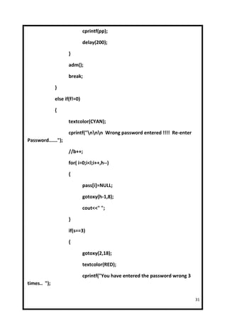 cprintf(pp);

                              delay(200);

                     }

                     adm();

                     break;

              }

              else if(f!=0)

              {

                     textcolor(CYAN);

                     cprintf("nnn Wrong password entered !!!! Re-enter
Password......");

                     //b++;

                     for( i=0;i<l;i++,h--)

                     {

                              pass[i]=NULL;

                              gotoxy(h-1,8);

                              cout<<" ";

                     }

                     if(s==3)

                     {

                              gotoxy(2,18);

                              textcolor(RED);

                              cprintf("You have entered the password wrong 3
times.. ");

                                                                               31
 