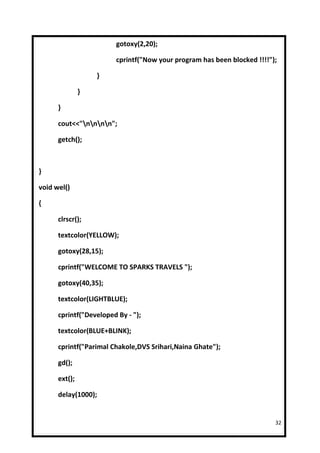 gotoxy(2,20);

                        cprintf("Now your program has been blocked !!!!");

                   }

               }

      }

      cout<<"nnnn";

      getch();



}

void wel()

{

      clrscr();

      textcolor(YELLOW);

      gotoxy(28,15);

      cprintf("WELCOME TO SPARKS TRAVELS ");

      gotoxy(40,35);

      textcolor(LIGHTBLUE);

      cprintf("Developed By - ");

      textcolor(BLUE+BLINK);

      cprintf("Parimal Chakole,DVS Srihari,Naina Ghate");

      gd();

      ext();

      delay(1000);


                                                                         32
 
