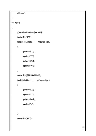 chkmn();

}

void gd()

{

      //textbackground(WHITE);

      textcolor(RED);

      for(int i=1;i<80;i++)   //outer hori.

      {

            gotoxy(i,1);

            cprintf("*");

            gotoxy(i,50);

            cprintf("*");

      }

      textcolor(GREEN+BLINK);

      for(i=3;i<78;i++)       // inner hori.

      {

            gotoxy(i,2);

            cprintf(".");

            gotoxy(i,48);

            cprintf(".");



      }

      textcolor(RED);


                                               33
 