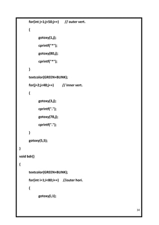 for(int j=1;j<50;j++)    // outer vert.

      {

             gotoxy(1,j);

             cprintf("*");

             gotoxy(80,j);

             cprintf("*");

      }

      textcolor(GREEN+BLINK);

      for(j=2;j<48;j++)       // inner vert.

      {

             gotoxy(3,j);

             cprintf(".");

             gotoxy(78,j);

             cprintf(".");

      }

      gotoxy(5,5);

}

void bdr()

{

      textcolor(GREEN+BLINK);

      for(int i=1;i<80;i++)   //outer hori.

      {

             gotoxy(i,1);


                                                34
 