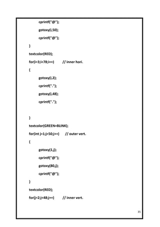 cprintf("@");

      gotoxy(i,50);

      cprintf("@");

}

textcolor(RED);

for(i=3;i<78;i++)       // inner hori.

{

      gotoxy(i,2);

      cprintf(".");

      gotoxy(i,48);

      cprintf(".");



}

textcolor(GREEN+BLINK);

for(int j=1;j<50;j++)    // outer vert.

{

      gotoxy(1,j);

      cprintf("@");

      gotoxy(80,j);

      cprintf("@");

}

textcolor(RED);

for(j=2;j<48;j++)       // inner vert.


                                          35
 