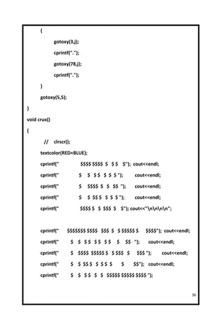 {

               gotoxy(3,j);

               cprintf(".");

               gotoxy(78,j);

               cprintf(".");

      }

      gotoxy(5,5);

}

void crux()

{

          //   clrscr();

      textcolor(RED+BLUE);

      cprintf("                $$$$ $$$$ $ $ $ $"); cout<<endl;

      cprintf("               $   $ $ $ $ $ $ ");        cout<<endl;

      cprintf("               $   $$$$ $ $ $$ ");        cout<<endl;

      cprintf("               $   $ $$ $ $ $ $ ");       cout<<endl;

      cprintf("                $$$$ $ $ $$$ $ $"); cout<<"nnnn";



      cprintf("       $$$$$$$ $$$$ $$$ $ $ $$$$$ $             $$$$"); cout<<endl;

      cprintf("            $ $ $$ $$ $$       $       $$ ");    cout<<endl;

      cprintf("            $ $$$$ $$$$$ $ $ $$$ $         $$$ ");      cout<<endl;

      cprintf("            $ $ $$ $ $ $ $ $       $      $$"); cout<<endl;

      cprintf("            $ $ $ $ $ $ $$$$$ $$$$$ $$$$ ");


                                                                                     36
 