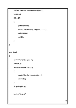 cout<<"Press ESC to Exit the Program ";

      k=getch();

      if(k==27)

      {

              gotoxy(20,45);

              cout<<"Terminating Program..........";

              delay(1000);

              exit(0);

      }

}



void date()

{

      cout<<"Enter the year : ";

      cin>>dt.y;

      while(dt.y<=999||dt.y>1)

      {

              cout<<"Invalid year re-enter : ";

              cin>>dt.y;

      }

      dt.lp=leap(dt.y);



      cout<<"Enter t ";


                                                       38
 