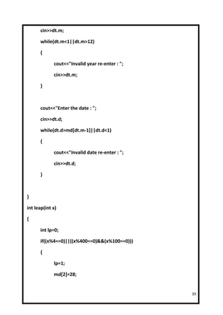 cin>>dt.m;

      while(dt.m<1||dt.m>12)

      {

             cout<<"Invalid year re-enter : ";

             cin>>dt.m;

      }



      cout<<"Enter the date : ";

      cin>>dt.d;

      while(dt.d>md[dt.m-1]||dt.d<1)

      {

             cout<<"Invalid date re-enter : ";

             cin>>dt.d;

      }



}

int leap(int x)

{

      int lp=0;

      if((x%4==0)||((x%400==0)&&(x%100==0)))

      {

             lp=1;

             md[2]=28;


                                                 39
 