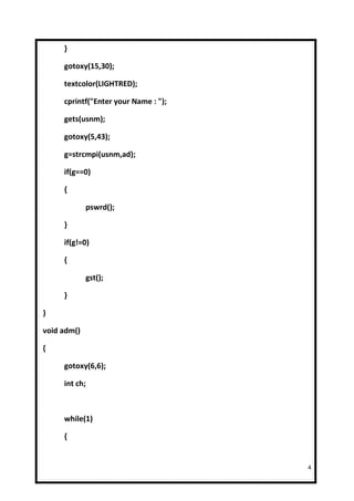 }

     gotoxy(15,30);

     textcolor(LIGHTRED);

     cprintf("Enter your Name : ");

     gets(usnm);

     gotoxy(5,43);

     g=strcmpi(usnm,ad);

     if(g==0)

     {

             pswrd();

     }

     if(g!=0)

     {

             gst();

     }

}

void adm()

{

     gotoxy(6,6);

     int ch;



     while(1)

     {


                                      4
 