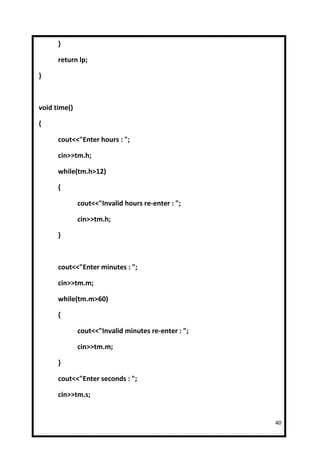 }

      return lp;

}



void time()

{

      cout<<"Enter hours : ";

      cin>>tm.h;

      while(tm.h>12)

      {

              cout<<"Invalid hours re-enter : ";

              cin>>tm.h;

      }



      cout<<"Enter minutes : ";

      cin>>tm.m;

      while(tm.m>60)

      {

              cout<<"Invalid minutes re-enter : ";

              cin>>tm.m;

      }

      cout<<"Enter seconds : ";

      cin>>tm.s;


                                                     40
 
