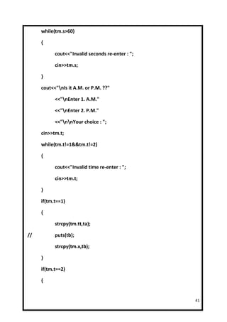 while(tm.s>60)

     {

           cout<<"Invalid seconds re-enter : ";

           cin>>tm.s;

     }

     cout<<"nIs it A.M. or P.M. ??"

           <<"nEnter 1. A.M."

           <<"nEnter 2. P.M."

           <<"nnYour choice : ";

     cin>>tm.t;

     while(tm.t!=1&&tm.t!=2)

     {

           cout<<"Invalid time re-enter : ";

           cin>>tm.t;

     }

     if(tm.t==1)

     {

           strcpy(tm.tt,ta);

//         puts(tb);

           strcpy(tm.x,tb);

     }

     if(tm.t==2)

     {


                                                  41
 