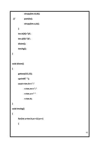 strcpy(tm.tt,tb);

    //          puts(ta);

                strcpy(tm.x,ta);

         }

         tm.tt[4]='0';

         tm.x[4]='0';

         distm();

         tmchg();

}



void distm()

{

         gotoxy(15,15);

         cprintf(" ");

         cout<<tm.h<<":"

                <<tm.m<<":"

                <<tm.s<<" "

                <<tm.tt;

}

void tmchg()

{

         for(int a=tm.h;a<=12;a++)

         {


                                     42
 