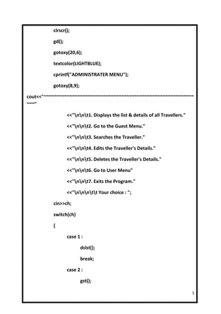 clrscr();

          gd();

          gotoxy(20,6);

          textcolor(LIGHTBLUE);

          cprintf("ADMINISTRATER MENU");

          gotoxy(8,9);

cout<<"~~~~~~~~~~~~~~~~~~~~~~~~~~~~~~~~~~~~~~~~~~~~~~~~~~~~~~~~~~
~~~"

                  <<"nnt1. Displays the list & details of all Travellers."

                  <<"nnt2. Go to the Guest Menu."

                  <<"nnt3. Searches the Traveller."

                  <<"nnt4. Edits the Traveller's Details."

                  <<"nnt5. Deletes the Traveller's Details."

                  <<"nnt6. Go to User Menu"

                  <<"nnt7. Exits the Program."

                  <<"nnntt Your choice : ";

          cin>>ch;

          switch(ch)

          {

                  case 1 :

                         dslst();

                         break;

                  case 2 :

                         gst();

                                                                                5
 