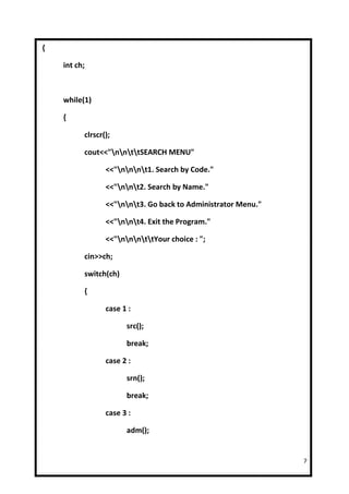 {

    int ch;



    while(1)

    {

          clrscr();

          cout<<"nnttSEARCH MENU"

                 <<"nnnt1. Search by Code."

                 <<"nnt2. Search by Name."

                 <<"nnt3. Go back to Administrator Menu."

                 <<"nnt4. Exit the Program."

                 <<"nnnttYour choice : ";

          cin>>ch;

          switch(ch)

          {

                 case 1 :

                       src();

                       break;

                 case 2 :

                       srn();

                       break;

                 case 3 :

                       adm();


                                                               7
 