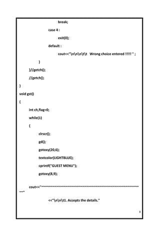 break;

                     case 4 :

                            exit(0);

                     default :

                            cout<<"nnntt Wrong choice entered !!!!! " ;

             }

      }//getch();

      //getch();

}

void gst()

{

      int ch,flag=0;

      while(1)

      {

             clrscr();

             gd();

             gotoxy(20,6);

             textcolor(LIGHTBLUE);

             cprintf("GUEST MENU");

             gotoxy(8,9);


      cout<<"~~~~~~~~~~~~~~~~~~~~~~~~~~~~~~~~~~~~~~~~~~~~~~~~~~~~
~~"

                     <<"nnt1. Accepts the details."

                                                                               8
 