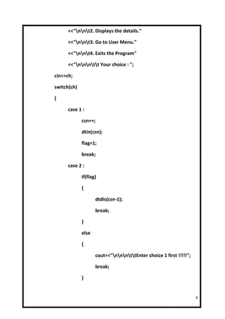 <<"nnt2. Displays the details."

      <<"nnt3. Go to User Menu."

      <<"nnt4. Exits the Program"

      <<"nnntt Your choice : ";

cin>>ch;

switch(ch)

{

      case 1 :

             csn++;

             dtin(csn);

             flag=1;

             break;

      case 2 :

             if(flag)

             {

                    dtdis(csn-1);

                    break;

             }

             else

             {

                    cout<<"nnnttEnter choice 1 first !!!!!";

                    break;

             }


                                                                    9
 