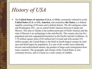 History of USA
The United States of America (U.S.A. or USA), commonly referred to as the
United States (U.S. or US), America, and sometimes the States, is a federal
republic consisting of 50 states and a federal district. The 48 contiguous states
and Washington, D.C., are in central North America between Canada and
Mexico. The state of Alaska is the northwestern part of North America and the
state of Hawaii is an archipelago in the mid-Pacific. The country also has five
populated and nine unpopulated territories in the Pacific and the Caribbean. At
3.79 million square miles (9.83 million km2) in total and with around 318
million people, the United States is the third or fourth-largest country by total
area and third largest by population. It is one of the world's most ethnically
diverse and multicultural nations, the product of large-scale immigration from
many countries. The geography and climate of the United States is also
extremely diverse, and it is home to a wide variety of wildlife.
 