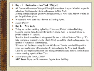 Day : 1 Destination – New York (2 Nights)
All Guests will meet at Chatrapati Shivaji International Airport, Mumbai as per the
scheduled flight departure time and proceed to New York.
Joining and leaving tour’ guests will meet directly at New York Airport or hotel as
per the guidelines given.
Welcome to New York city – known as The Big Apple.
Meals: Dinner
Day 2 : New York
Today we explore exciting sights like 5th Avenue, United Nations Building,
beautiful Central Park, Rockefeller center, Ground Zero – a national tribute to
people killed in 9/11 attack.
Now it’s time for another exciting part of the tour – visit to Statue of Liberty. We
take boat cruise to reach Liberty Island. Stroll around the island and appreciate this
symbol of America’s Independence.
We then visit the Observatory deck at 86th floor of Empire state building which
gives spectacular view of Manhattan skyline and enjoy the New York Skyride.
Later we take night illumination tour through Manhattan and famous Times Square
– most bustling square of New York.
Meals: Breakfast, Lunch, Dinner
XYZ Treat: Enjoy cool Ice cream at Empire State Building.
 