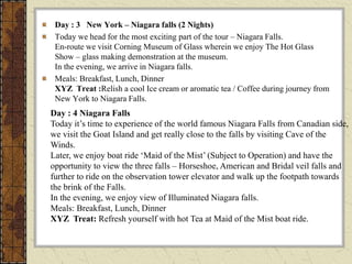 Day : 3 New York – Niagara falls (2 Nights)
Today we head for the most exciting part of the tour – Niagara Falls.
En-route we visit Corning Museum of Glass wherein we enjoy The Hot Glass
Show – glass making demonstration at the museum.
In the evening, we arrive in Niagara falls.
Meals: Breakfast, Lunch, Dinner
XYZ Treat :Relish a cool Ice cream or aromatic tea / Coffee during journey from
New York to Niagara Falls.
Day : 4 Niagara Falls
Today it’s time to experience of the world famous Niagara Falls from Canadian side,
we visit the Goat Island and get really close to the falls by visiting Cave of the
Winds.
Later, we enjoy boat ride ‘Maid of the Mist’ (Subject to Operation) and have the
opportunity to view the three falls – Horseshoe, American and Bridal veil falls and
further to ride on the observation tower elevator and walk up the footpath towards
the brink of the Falls.
In the evening, we enjoy view of Illuminated Niagara falls.
Meals: Breakfast, Lunch, Dinner
XYZ Treat: Refresh yourself with hot Tea at Maid of the Mist boat ride.
 